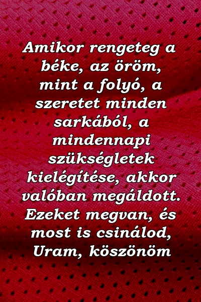 Amikor rengeteg a béke, az öröm, mint a folyó, a szeretet minden sarkából, a mindennapi szükségletek kielégítése, akkor valóban megáldott. Ezeket megvan, és most is csinálod, Uram, köszönöm