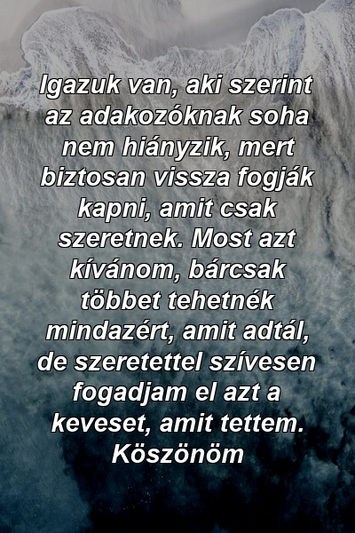 Igazuk van, aki szerint az adakozóknak soha nem hiányzik, mert biztosan vissza fogják kapni, amit csak szeretnek. Most azt kívánom, bárcsak többet tehetnék mindazért, amit adtál, de szeretettel szívesen fogadjam el azt a keveset, amit tettem. Köszönöm