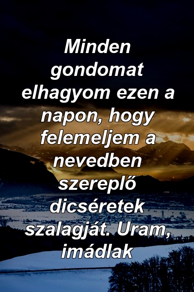 Minden gondomat elhagyom ezen a napon, hogy felemeljem a nevedben szereplő dicséretek szalagját. Uram, imádlak