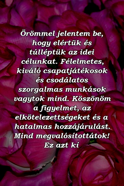 Örömmel jelentem be, hogy elértük és túlléptük az idei célunkat. Félelmetes, kiváló csapatjátékosok és csodálatos szorgalmas munkások vagytok mind. Köszönöm a figyelmet, az elkötelezettségeket és a hatalmas hozzájárulást. Mind megvalósítottátok! Ez azt kí