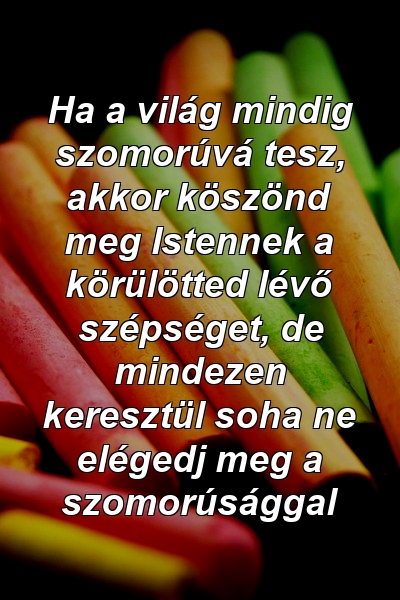 Ha a világ mindig szomorúvá tesz, akkor köszönd meg Istennek a körülötted lévő szépséget, de mindezen keresztül soha ne elégedj meg a szomorúsággal