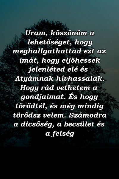 Uram, köszönöm a lehetőséget, hogy meghallgathattad ezt az imát, hogy eljöhessek jelenléted elé és Atyámnak hívhassalak. Hogy rád vethetem a gondjaimat. És hogy törődtél, és még mindig törődsz velem. Számodra a dicsőség, a becsület és a felség