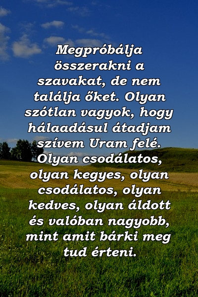 Megpróbálja összerakni a szavakat, de nem találja őket. Olyan szótlan vagyok, hogy hálaadásul átadjam szívem Uram felé. Olyan csodálatos, olyan kegyes, olyan csodálatos, olyan kedves, olyan áldott és valóban nagyobb, mint amit bárki meg tud érteni.