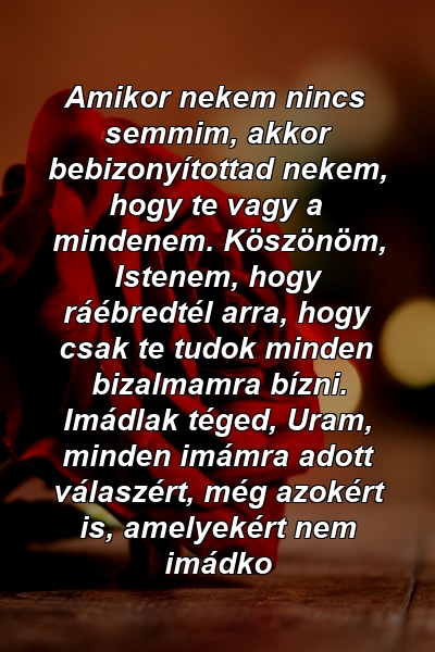 Amikor nekem nincs semmim, akkor bebizonyítottad nekem, hogy te vagy a mindenem. Köszönöm, Istenem, hogy ráébredtél arra, hogy csak te tudok minden bizalmamra bízni. Imádlak téged, Uram, minden imámra adott válaszért, még azokért is, amelyekért nem imádko