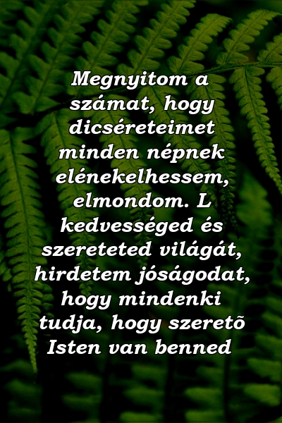 Megnyitom a számat, hogy dicséreteimet minden népnek elénekelhessem, elmondom. L kedvességed és szereteted világát, hirdetem jóságodat, hogy mindenki tudja, hogy szeretõ Isten van benned