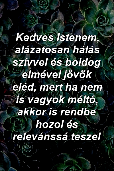 Kedves Istenem, alázatosan hálás szívvel és boldog elmével jövök eléd, mert ha nem is vagyok méltó, akkor is rendbe hozol és relevánssá teszel