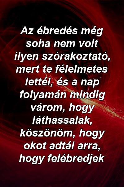 Az ébredés még soha nem volt ilyen szórakoztató, mert te félelmetes lettél, és a nap folyamán mindig várom, hogy láthassalak, köszönöm, hogy okot adtál arra, hogy felébredjek