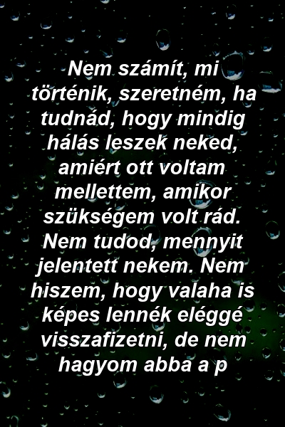 Nem számít, mi történik, szeretném, ha tudnád, hogy mindig hálás leszek neked, amiért ott voltam mellettem, amikor szükségem volt rád. Nem tudod, mennyit jelentett nekem. Nem hiszem, hogy valaha is képes lennék eléggé visszafizetni, de nem hagyom abba a p