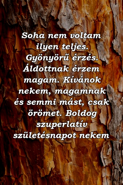 Soha nem voltam ilyen teljes. Gyönyörű érzés. Áldottnak érzem magam. Kívánok nekem, magamnak és semmi mást, csak örömet. Boldog szuperlatív születésnapot nekem