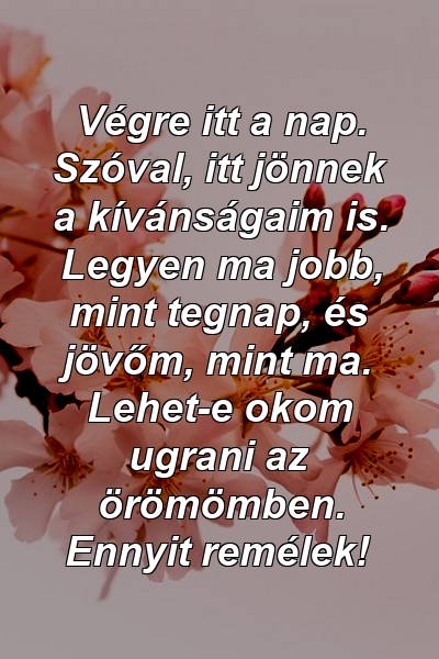 Végre itt a nap. Szóval, itt jönnek a kívánságaim is. Legyen ma jobb, mint tegnap, és jövőm, mint ma. Lehet-e okom ugrani az örömömben. Ennyit remélek!