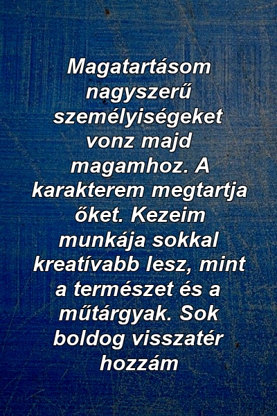 Magatartásom nagyszerű személyiségeket vonz majd magamhoz. A karakterem megtartja őket. Kezeim munkája sokkal kreatívabb lesz, mint a természet és a műtárgyak. Sok boldog visszatér hozzám