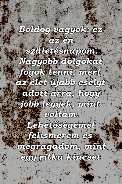 Boldog vagyok; ez az én születésnapom. Nagyobb dolgokat fogok tenni, mert az élet újabb esélyt adott arra, hogy jobb legyek, mint voltam. Lehetőségemet felismerem és megragadom, mint egy ritka kincset