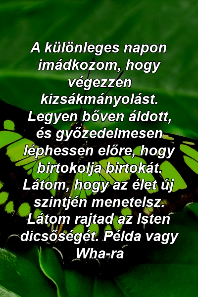 A különleges napon imádkozom, hogy végezzen kizsákmányolást. Legyen bőven áldott, és győzedelmesen léphessen előre, hogy birtokolja birtokát. Látom, hogy az élet új szintjén menetelsz. Látom rajtad az Isten dicsőségét. Példa vagy Wha-ra