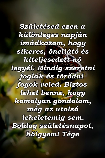 Születésed ezen a különleges napján imádkozom, hogy sikeres, önellátó és kiteljesedett nő legyél. Mindig szeretni foglak és törődni fogok veled. Biztos lehet benne, hogy komolyan gondolom, még az utolsó leheletemig sem. Boldog születésnapot, hölgyem! Tége