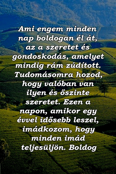 Ami engem minden nap boldogan él át, az a szeretet és gondoskodás, amelyet mindig rám zúdított. Tudomásomra hozod, hogy valóban van ilyen és őszinte szeretet. Ezen a napon, amikor egy évvel idősebb leszel, imádkozom, hogy minden imád teljesüljön. Boldog