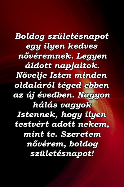 Boldog születésnapot egy ilyen kedves nővéremnek. Legyen áldott napjaitok. Növelje Isten minden oldaláról téged ebben az új évedben. Nagyon hálás vagyok Istennek, hogy ilyen testvért adott nekem, mint te. Szeretem nővérem, boldog születésnapot!