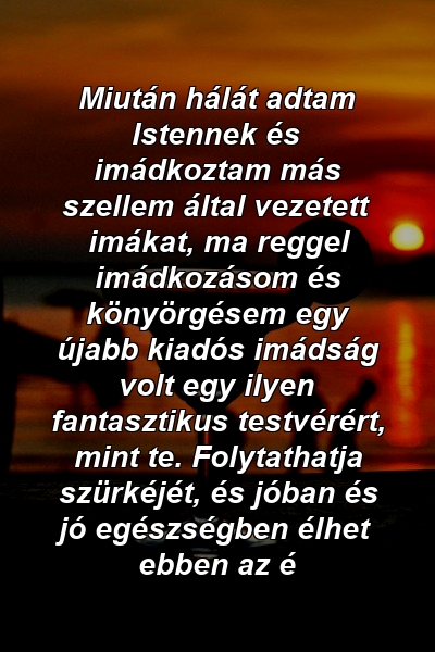 Miután hálát adtam Istennek és imádkoztam más szellem által vezetett imákat, ma reggel imádkozásom és könyörgésem egy újabb kiadós imádság volt egy ilyen fantasztikus testvérért, mint te. Folytathatja szürkéjét, és jóban és jó egészségben élhet ebben az é