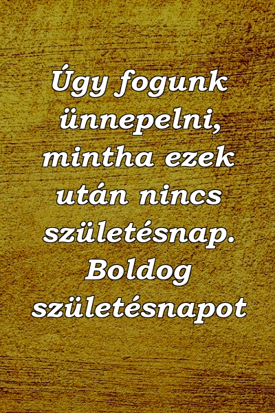 Úgy fogunk ünnepelni, mintha ezek után nincs születésnap. Boldog születésnapot