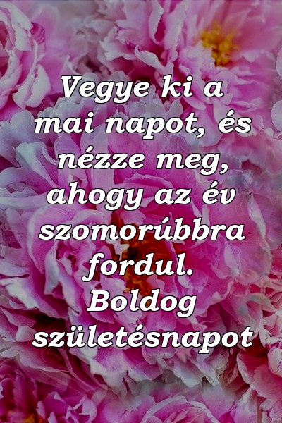 Vegye ki a mai napot, és nézze meg, ahogy az év szomorúbbra fordul. Boldog születésnapot