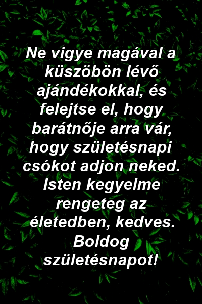 Ne vigye magával a küszöbön lévő ajándékokkal, és felejtse el, hogy barátnője arra vár, hogy születésnapi csókot adjon neked. Isten kegyelme rengeteg az életedben, kedves. Boldog születésnapot!