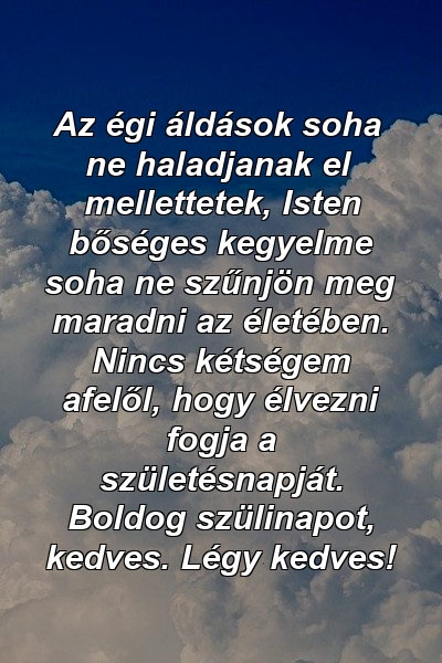 Az égi áldások soha ne haladjanak el mellettetek, Isten bőséges kegyelme soha ne szűnjön meg maradni az életében. Nincs kétségem afelől, hogy élvezni fogja a születésnapját. Boldog szülinapot, kedves. Légy kedves!