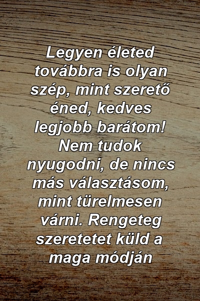 Legyen életed továbbra is olyan szép, mint szerető éned, kedves legjobb barátom! Nem tudok nyugodni, de nincs más választásom, mint türelmesen várni. Rengeteg szeretetet küld a maga módján