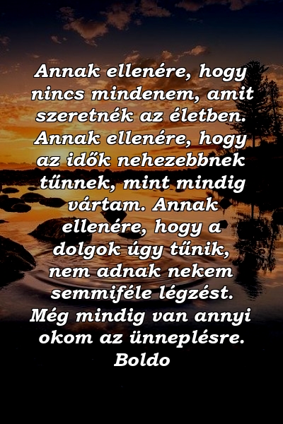 Annak ellenére, hogy nincs mindenem, amit szeretnék az életben. Annak ellenére, hogy az idők nehezebbnek tűnnek, mint mindig vártam. Annak ellenére, hogy a dolgok úgy tűnik, nem adnak nekem semmiféle légzést. Még mindig van annyi okom az ünneplésre. Boldo