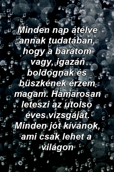 Minden nap átélve annak tudatában, hogy a barátom vagy, igazán boldognak és büszkének érzem magam. Hamarosan leteszi az utolsó éves vizsgáját. Minden jót kívánok, ami csak lehet a világon