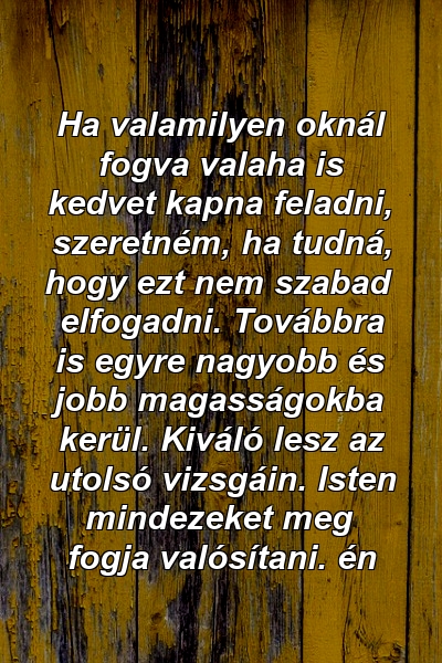 Ha valamilyen oknál fogva valaha is kedvet kapna feladni, szeretném, ha tudná, hogy ezt nem szabad elfogadni. Továbbra is egyre nagyobb és jobb magasságokba kerül. Kiváló lesz az utolsó vizsgáin. Isten mindezeket meg fogja valósítani. én