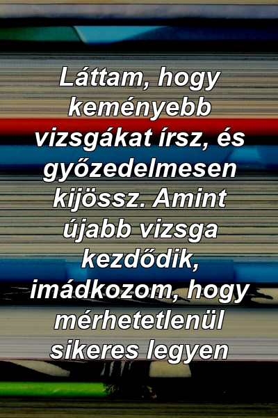 Láttam, hogy keményebb vizsgákat írsz, és győzedelmesen kijössz. Amint újabb vizsga kezdődik, imádkozom, hogy mérhetetlenül sikeres legyen