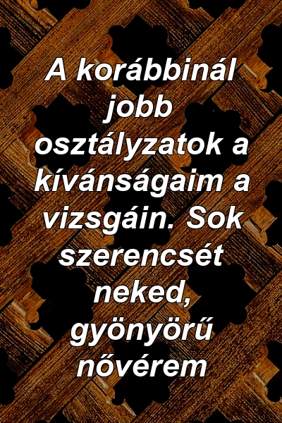 A korábbinál jobb osztályzatok a kívánságaim a vizsgáin. Sok szerencsét neked, gyönyörű nővérem