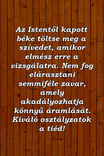 Az Istentől kapott béke töltse meg a szívedet, amikor elmész erre a vizsgálatra. Nem fog elárasztani semmiféle zavar, amely akadályozhatja könnyű áramlását. Kiváló osztályzatok a tiéd!