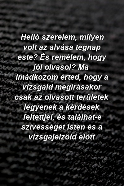 Helló szerelem, milyen volt az alvása tegnap este? És remélem, hogy jól olvasol? Ma imádkozom érted, hogy a vizsgaid megírásakor csak az olvasott területek legyenek a kérdések feltettjei, és találhat-e szívességet Isten és a vizsgajelzőid előtt