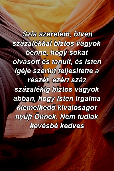 Szia szerelem, ötven százalékkal biztos vagyok benne, hogy sokat olvasott és tanult, és Isten igéje szerint teljesítette a részét, ezért száz százalékig biztos vagyok abban, hogy Isten irgalma kiemelkedő kiválóságot nyújt Önnek. Nem tudlak kevésbé kedves 