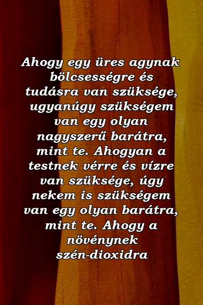 Ahogy egy üres agynak bölcsességre és tudásra van szüksége, ugyanúgy szükségem van egy olyan nagyszerű barátra, mint te. Ahogyan a testnek vérre és vízre van szüksége, úgy nekem is szükségem van egy olyan barátra, mint te. Ahogy a növénynek szén-dioxidra 