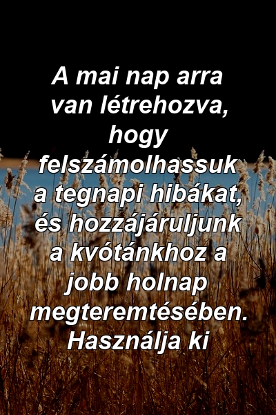 A mai nap arra van létrehozva, hogy felszámolhassuk a tegnapi hibákat, és hozzájáruljunk a kvótánkhoz a jobb holnap megteremtésében. Használja ki