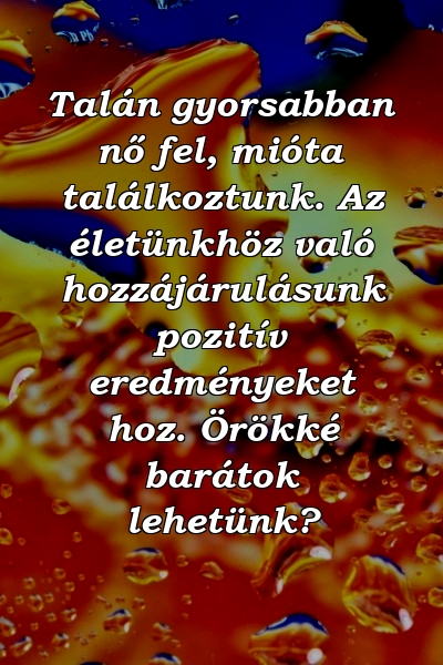 Talán gyorsabban nő fel, mióta találkoztunk. Az életünkhöz való hozzájárulásunk pozitív eredményeket hoz. Örökké barátok lehetünk?