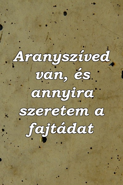 Aranyszíved van, és annyira szeretem a fajtádat