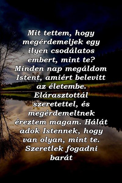 Mit tettem, hogy megérdemeljek egy ilyen csodálatos embert, mint te? Minden nap megáldom Istent, amiért belevitt az életembe. Elárasztottál szeretettel, és megérdemeltnek éreztem magam. Hálát adok Istennek, hogy van olyan, mint te. Szeretlek fogadni barát