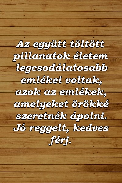 Az együtt töltött pillanatok életem legcsodálatosabb emlékei voltak, azok az emlékek, amelyeket örökké szeretnék ápolni. Jó reggelt, kedves férj.