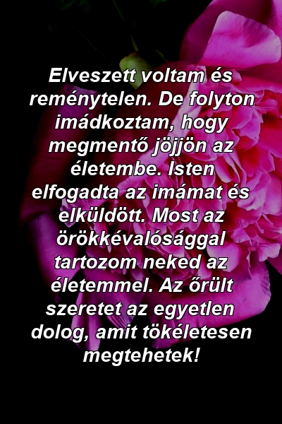 Elveszett voltam és reménytelen. De folyton imádkoztam, hogy megmentő jöjjön az életembe. Isten elfogadta az imámat és elküldött. Most az örökkévalósággal tartozom neked az életemmel. Az őrült szeretet az egyetlen dolog, amit tökéletesen megtehetek!