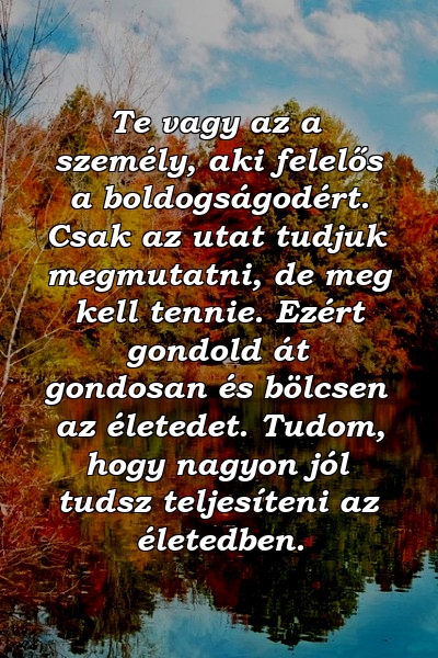 Te vagy az a személy, aki felelős a boldogságodért. Csak az utat tudjuk megmutatni, de meg kell tennie. Ezért gondold át gondosan és bölcsen az életedet. Tudom, hogy nagyon jól tudsz teljesíteni az életedben.