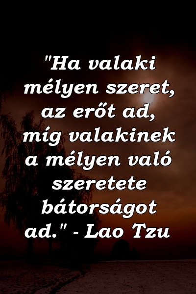 "Ha valaki mélyen szeret, az erőt ad, míg valakinek a mélyen való szeretete bátorságot ad." - Lao Tzu