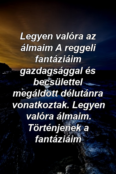 Legyen valóra az álmaim A reggeli fantáziáim gazdagsággal és becsülettel megáldott délutánra vonatkoztak. Legyen valóra álmaim. Történjenek a fantáziáim