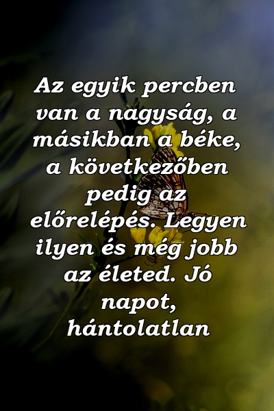 Az egyik percben van a nagyság, a másikban a béke, a következőben pedig az előrelépés. Legyen ilyen és még jobb az életed. Jó napot, hántolatlan