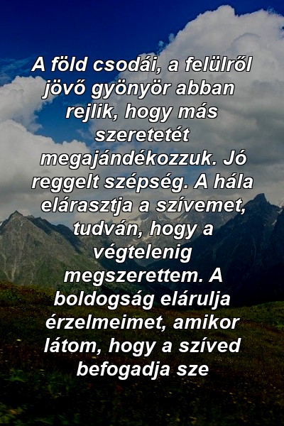 A föld csodái, a felülről jövő gyönyör abban rejlik, hogy más szeretetét megajándékozzuk. Jó reggelt szépség. A hála elárasztja a szívemet, tudván, hogy a végtelenig megszerettem. A boldogság elárulja érzelmeimet, amikor látom, hogy a szíved befogadja sze