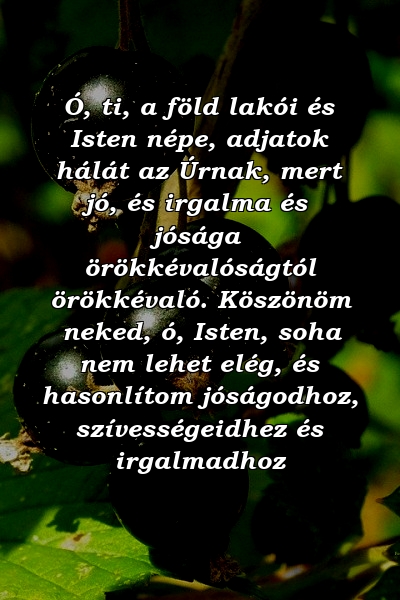 Ó, ti, a föld lakói és Isten népe, adjatok hálát az Úrnak, mert jó, és irgalma és jósága örökkévalóságtól örökkévaló. Köszönöm neked, ó, Isten, soha nem lehet elég, és hasonlítom jóságodhoz, szívességeidhez és irgalmadhoz