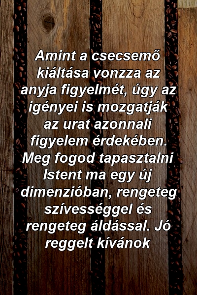 Amint a csecsemő kiáltása vonzza az anyja figyelmét, úgy az igényei is mozgatják az urat azonnali figyelem érdekében. Meg fogod tapasztalni Istent ma egy új dimenzióban, rengeteg szívességgel és rengeteg áldással. Jó reggelt kívánok