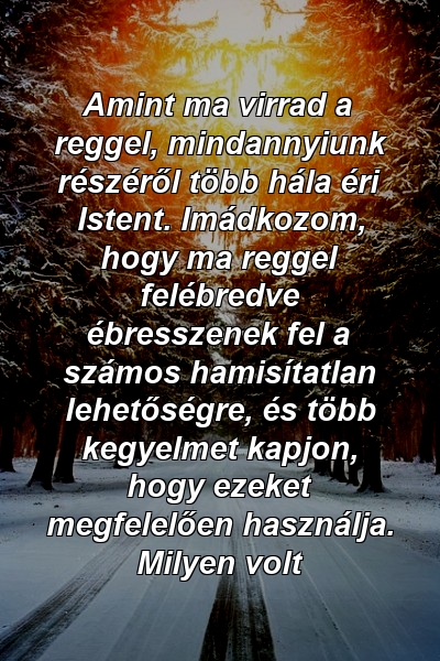 Amint ma virrad a reggel, mindannyiunk részéről több hála éri Istent. Imádkozom, hogy ma reggel felébredve ébresszenek fel a számos hamisítatlan lehetőségre, és több kegyelmet kapjon, hogy ezeket megfelelően használja. Milyen volt