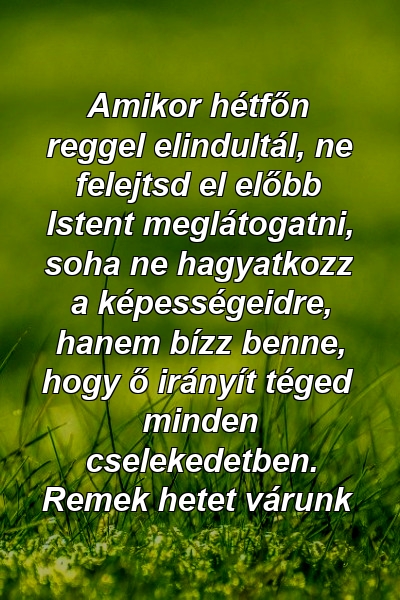 Amikor hétfőn reggel elindultál, ne felejtsd el előbb Istent meglátogatni, soha ne hagyatkozz a képességeidre, hanem bízz benne, hogy ő irányít téged minden cselekedetben. Remek hetet várunk